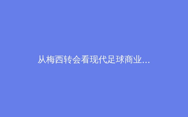 从梅西转会看现代足球商业博弈：资本、权力与球迷情感的三角拉锯战 - 4