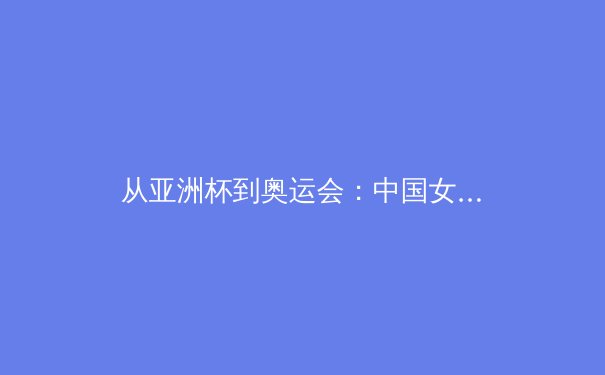 从亚洲杯到奥运会：中国女篮的战术演进与未来挑战 - 3