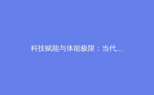科技赋能与体能极限：当代职业体育训练的革命性变革 - 3